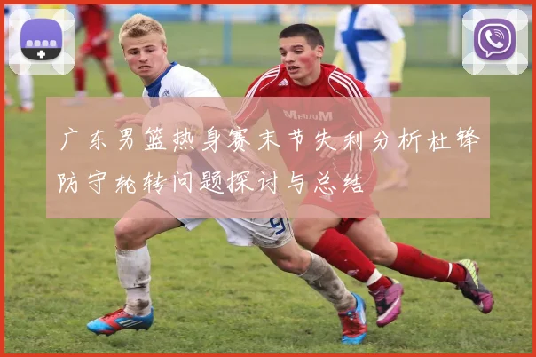 广东男篮热身赛末节失利分析杜锋防守轮转问题探讨与总结