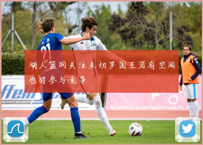 湖人篮网关注米切罗国王若有空间也将参与竞争