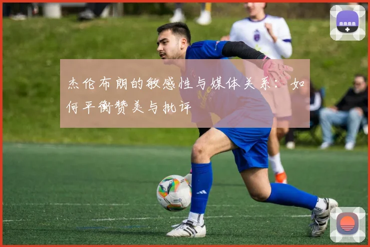 杰伦布朗的敏感性与媒体关系：如何平衡赞美与批评