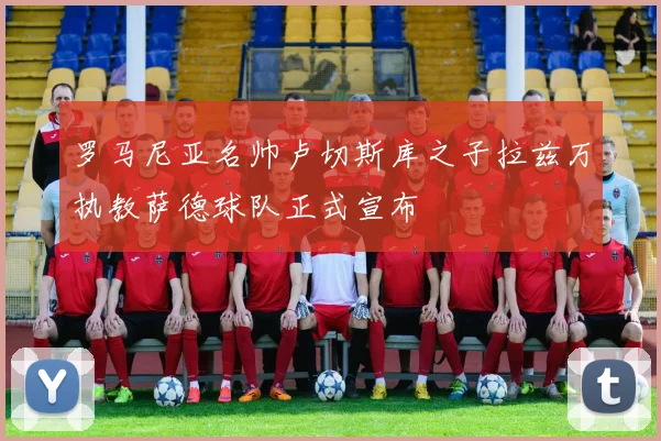 罗马尼亚名帅卢切斯库之子拉兹万执教萨德球队正式宣布