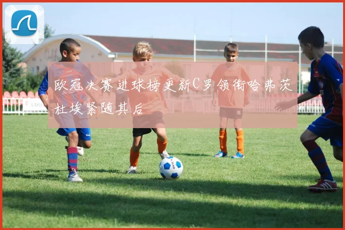 欧冠决赛进球榜更新C罗领衔哈弗茨杜埃紧随其后
