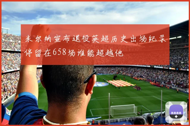 米尔纳宣布退役英超历史出场纪录停留在658场谁能超越他
