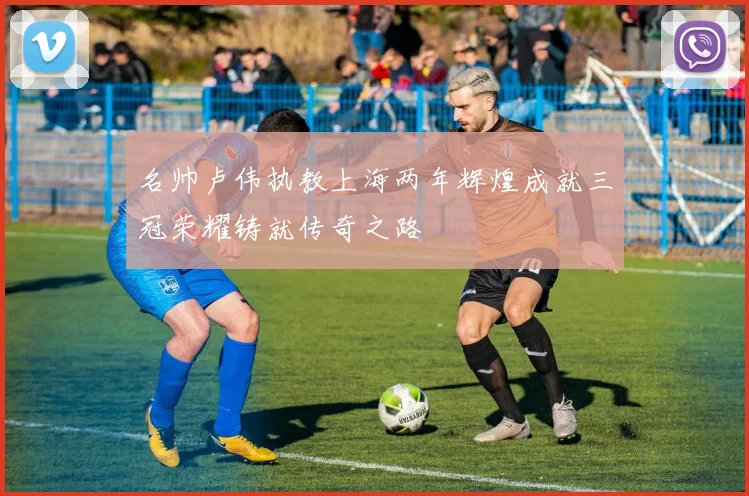 名帅卢伟执教上海两年辉煌成就三冠荣耀铸就传奇之路