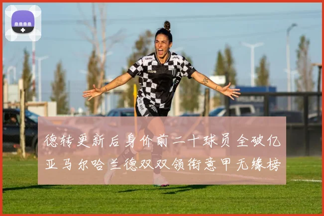 德转更新后身价前二十球员全破亿亚马尔哈兰德双双领衔意甲无缘榜单