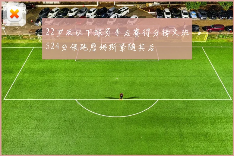 22岁及以下球员季后赛得分榜文班524分领跑詹姆斯紧随其后