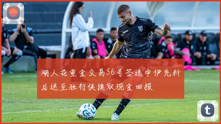 湖人花重金交易56号签选中伊先科后送至独行侠换取现金回报