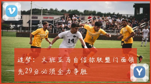 追梦：文班亚马自信称联盟门面领先29分必须全力争胜