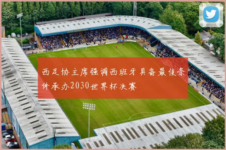 西足协主席强调西班牙具备最佳条件承办2030世界杯决赛