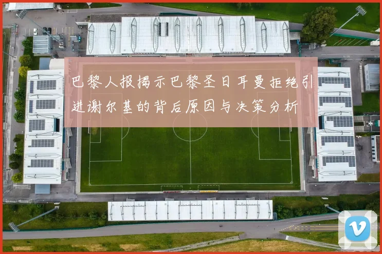 巴黎人报揭示巴黎圣日耳曼拒绝引进谢尔基的背后原因与决策分析