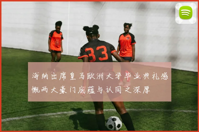 海纳出席皇马欧洲大学毕业典礼感慨两大豪门底蕴与认同之深厚
