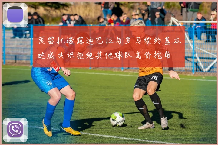 莫雷托透露迪巴拉与罗马续约基本达成共识拒绝其他球队高价挖角