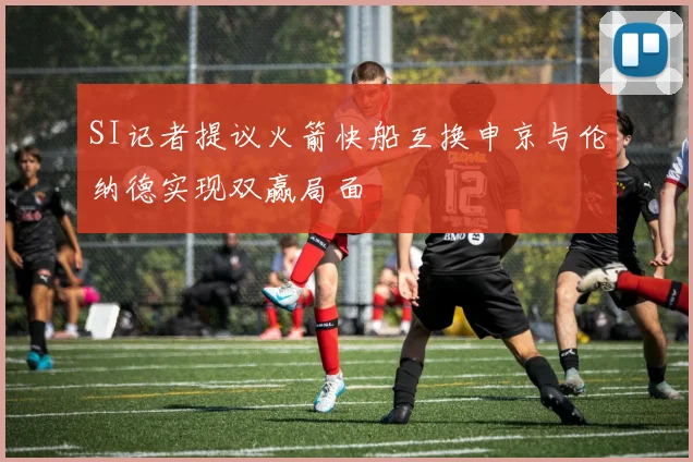 SI记者提议火箭快船互换申京与伦纳德实现双赢局面