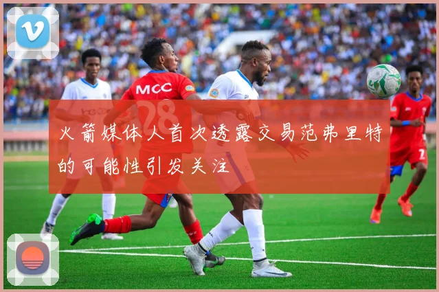 火箭媒体人首次透露交易范弗里特的可能性引发关注