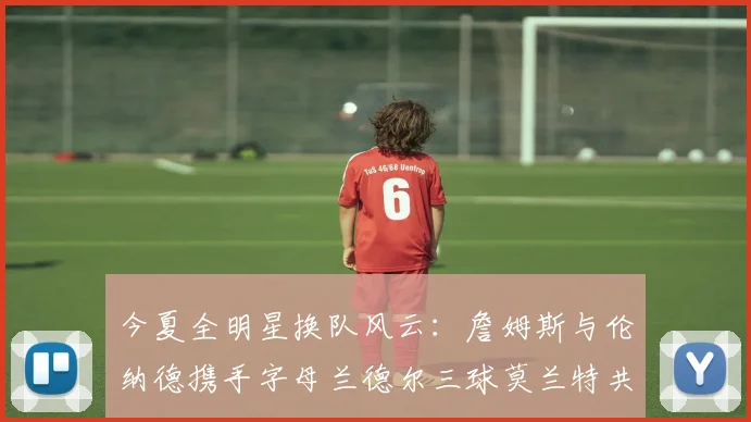 今夏全明星换队风云：詹姆斯与伦纳德携手字母兰德尔三球莫兰特共创辉煌