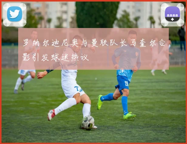 罗纳尔迪尼奥与曼联队长马奎尔合影引发球迷热议