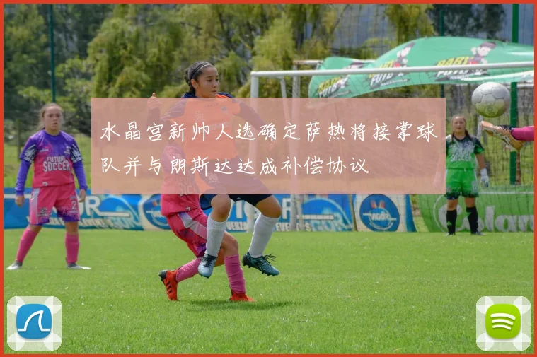 水晶宫新帅人选确定萨热将接掌球队并与朗斯达达成补偿协议