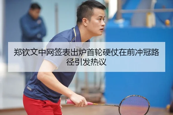 郑钦文中网签表出炉首轮硬仗在前冲冠路径引发热议